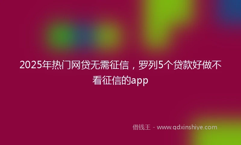 2025年热门网贷无需征信，罗列5个贷款好做不看征信的app