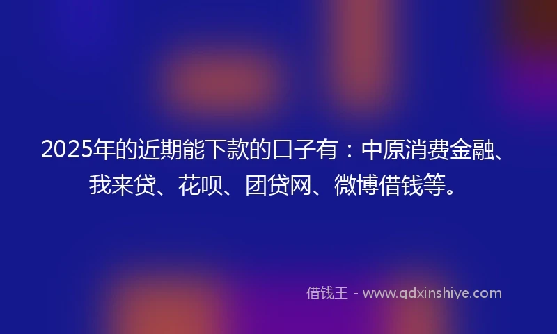 2025年的近期能下款的口子有：中原消费金融、我来贷、花呗、团贷网、微博借钱等。
