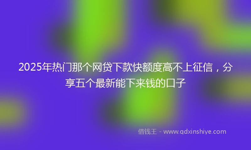 2025年热门那个网贷下款快额度高不上征信，分享五个最新能下来钱的口子