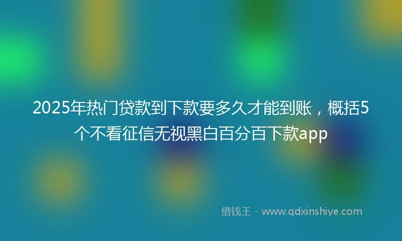 2025年热门贷款到下款要多久才能到账，概括5个不看征信无视黑白百分百下款app