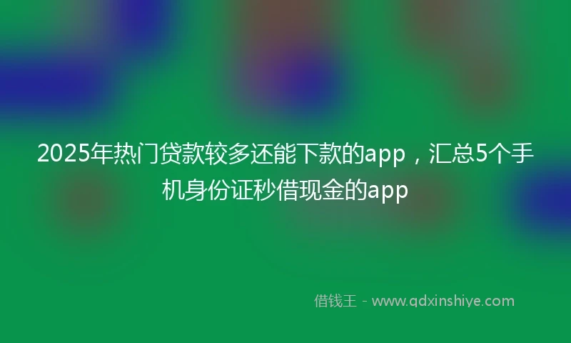2025年热门贷款较多还能下款的app，汇总5个手机身份证秒借现金的app