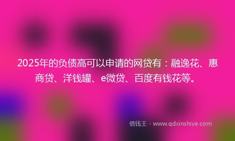 2025年的负债高可以申请的网贷有：融逸花、惠商贷、洋钱罐、e微贷、百度有钱花等。