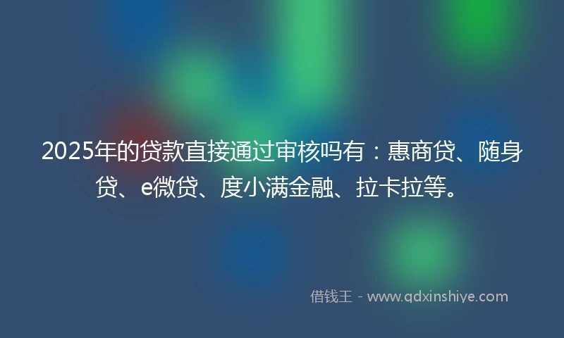 2025年的贷款直接通过审核吗有：惠商贷、随身贷、e微贷、度小满金融、拉卡拉等。