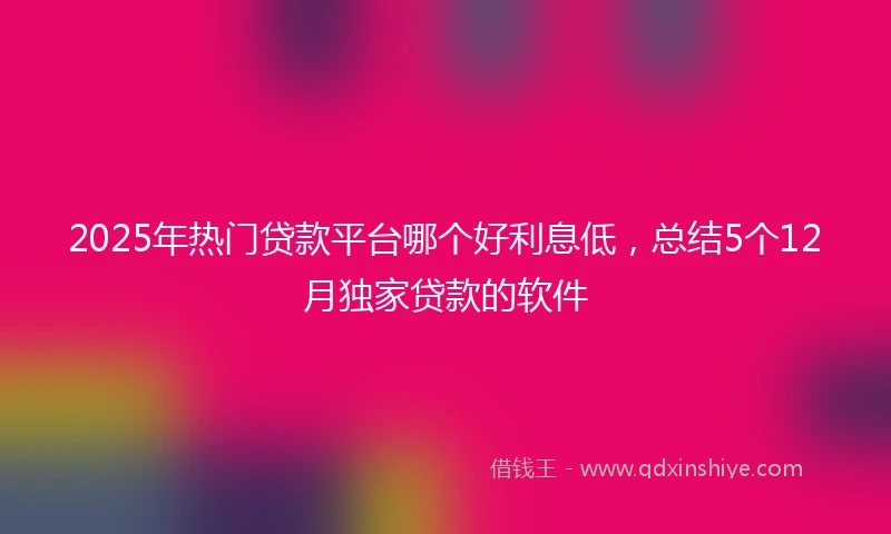 2025年热门贷款平台哪个好利息低，总结5个12月独家贷款的软件