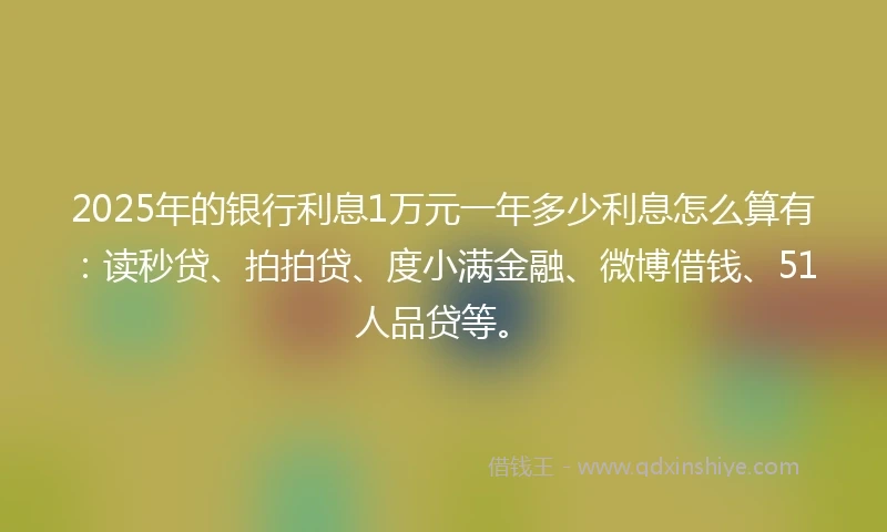 2025年的银行利息1万元一年多少利息怎么算有：读秒贷、拍拍贷、度小满金融、微博借钱、51人品贷等。