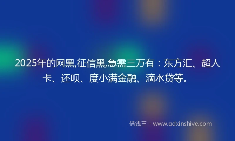 2025年的网黑,征信黑,急需三万有：东方汇、超人卡、还呗、度小满金融、滴水贷等。