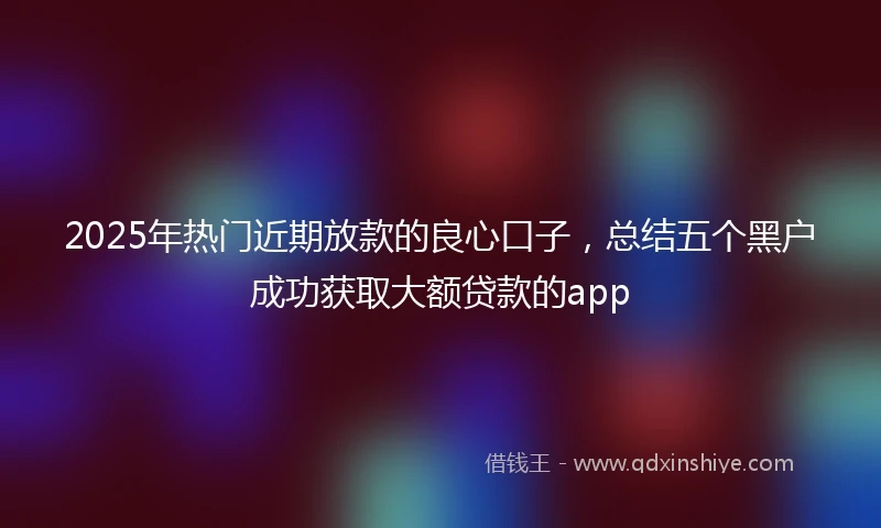 2025年热门近期放款的良心口子，总结五个黑户成功获取大额贷款的app