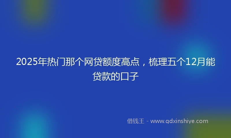 2025年热门那个网贷额度高点，梳理五个12月能贷款的口子