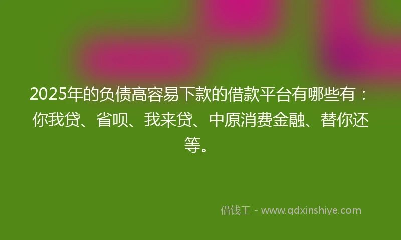 2025年的负债高容易下款的借款平台有哪些有：你我贷、省呗、我来贷、中原消费金融、替你还等。