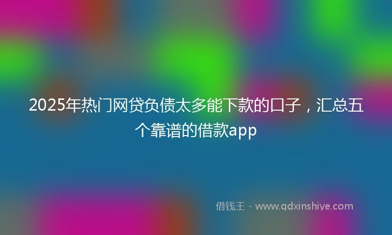 2025年热门网贷负债太多能下款的口子，汇总五个靠谱的借款app