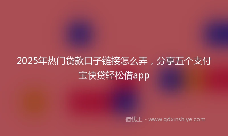 2025年热门贷款口子链接怎么弄，分享五个支付宝快贷轻松借app