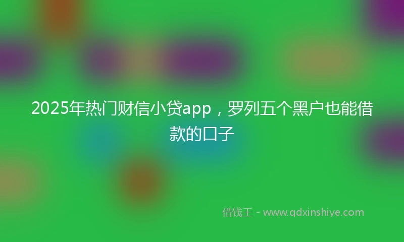 2025年热门财信小贷app，罗列五个黑户也能借款的口子