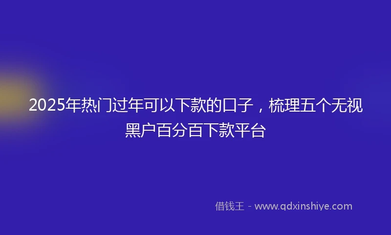 2025年热门过年可以下款的口子，梳理五个无视黑户百分百下款平台