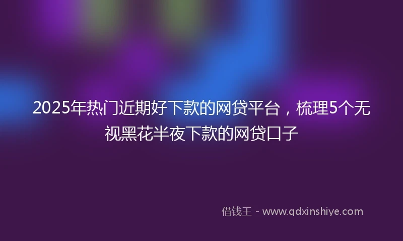 2025年热门近期好下款的网贷平台，梳理5个无视黑花半夜下款的网贷口子