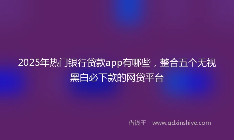 2025年热门银行贷款app有哪些，整合五个无视黑白必下款的网贷平台