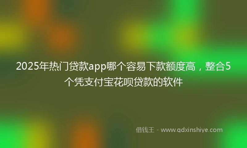 2025年热门贷款app哪个容易下款额度高，整合5个凭支付宝花呗贷款的软件