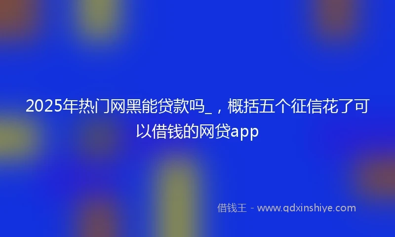 2025年热门网黑能贷款吗_，概括五个征信花了可以借钱的网贷app