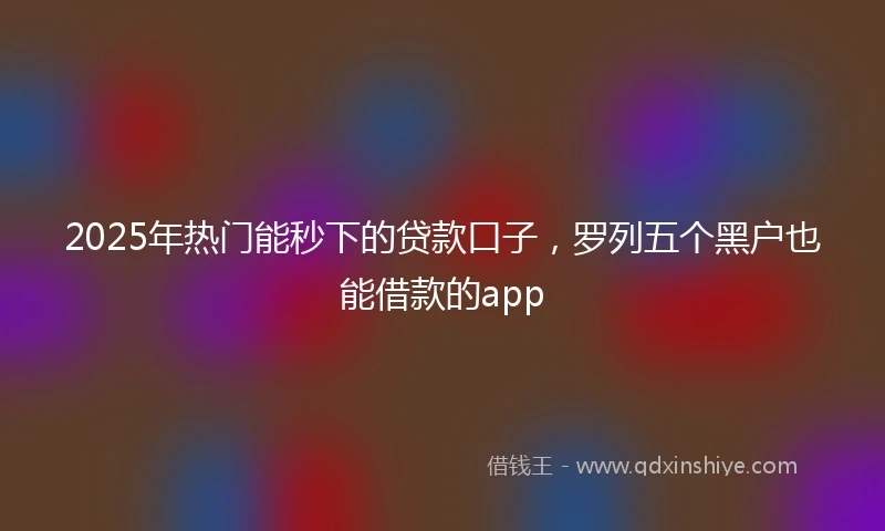 2025年热门能秒下的贷款口子，罗列五个黑户也能借款的app