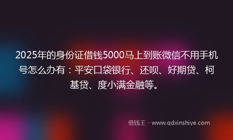 2025年的身份证借钱5000马上到账微信不用手机号怎么办有：平安口袋银行、还呗、好期贷、柯基贷、度小满金融等。