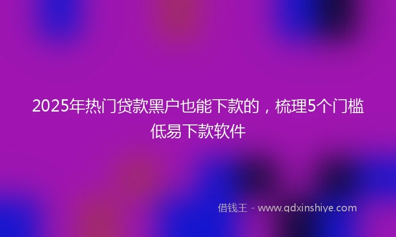 2025年热门贷款黑户也能下款的,梳理5个门槛低易下款软件