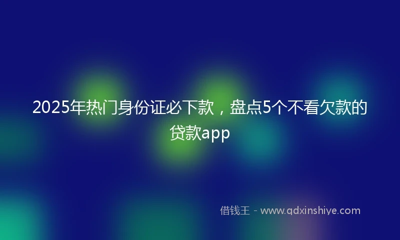 2025年热门身份证必下款，盘点5个不看欠款的贷款app