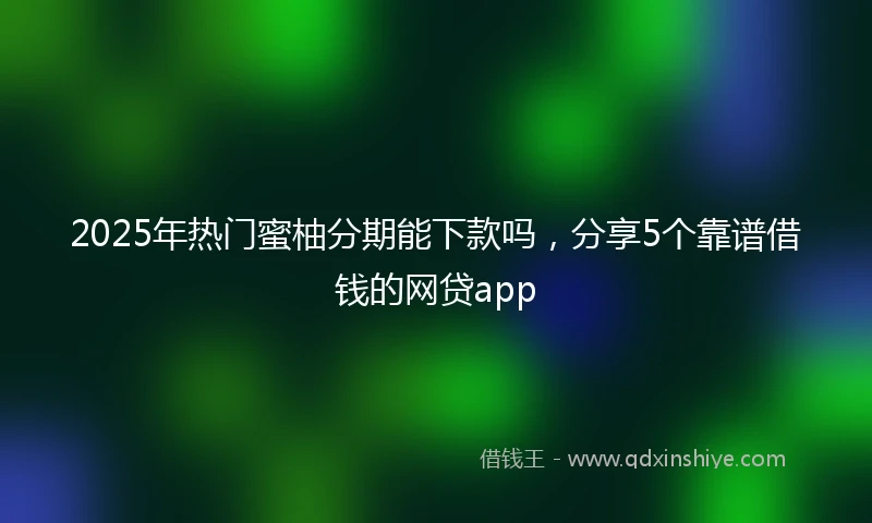 2025年热门蜜柚分期能下款吗，分享5个靠谱借钱的网贷app