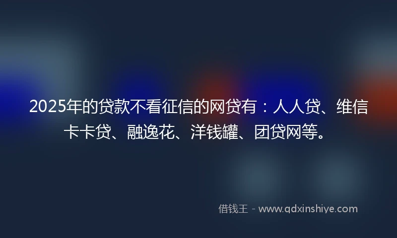 2025年的贷款不看征信的网贷有：人人贷、维信卡卡贷、融逸花、洋钱罐、团贷网等。