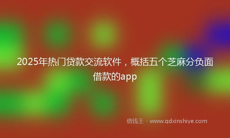2025年热门贷款交流软件，概括五个芝麻分负面借款的app
