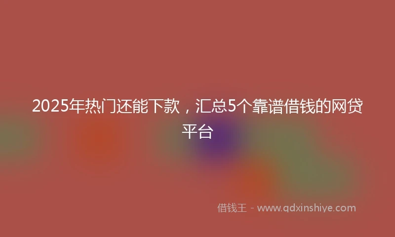 2025年热门还能下款，汇总5个靠谱借钱的网贷平台