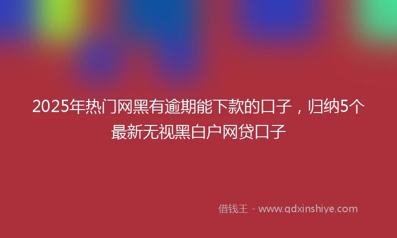 2025年热门网黑有逾期能下款的口子，归纳5个最新无视黑白户网贷口子
