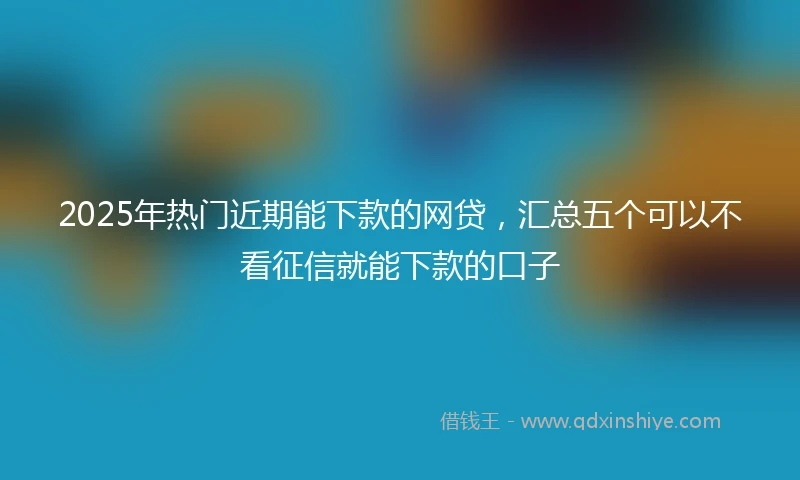 2025年热门近期能下款的网贷，汇总五个可以不看征信就能下款的口子