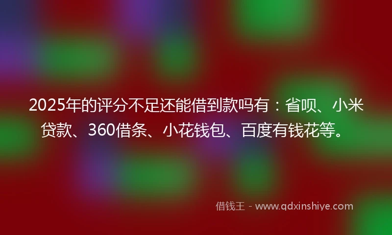 2025年的评分不足还能借到款吗有：省呗、小米贷款、360借条、小花钱包、百度有钱花等。