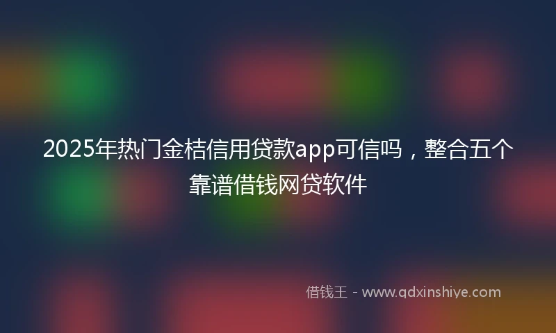 2025年热门金桔信用贷款app可信吗，整合五个靠谱借钱网贷软件