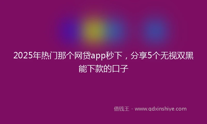 2025年热门那个网贷app秒下，分享5个无视双黑能下款的口子
