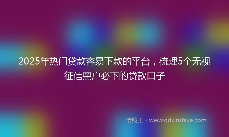 2025年热门贷款容易下款的平台，梳理5个无视征信黑户必下的贷款口子
