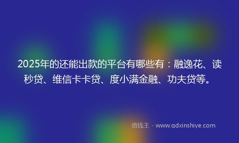 2025年的还能出款的平台有哪些有：融逸花、读秒贷、维信卡卡贷、度小满金融、功夫贷等。
