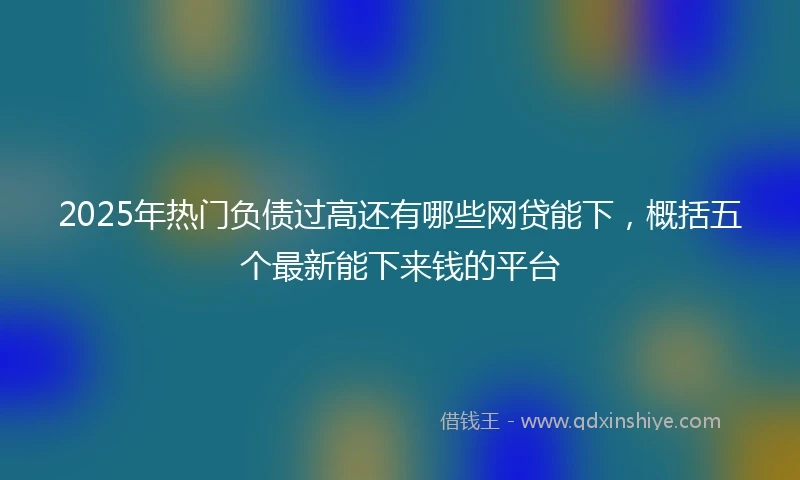 2025年热门负债过高还有哪些网贷能下，概括五个最新能下来钱的平台