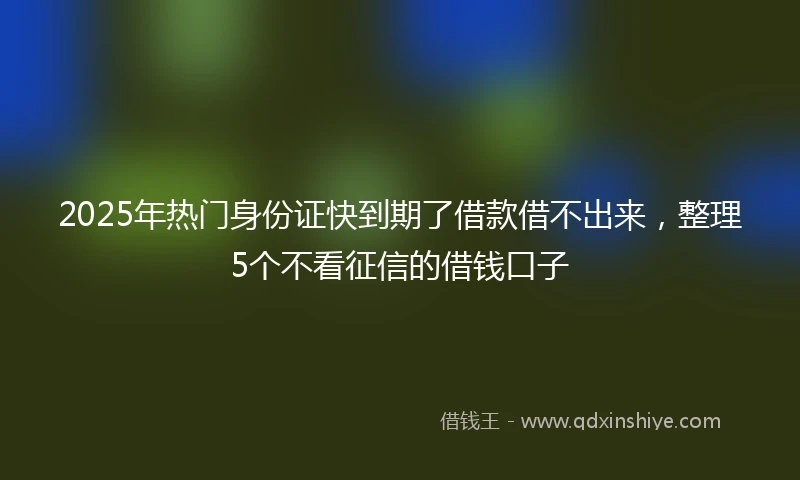 2025年热门身份证快到期了借款借不出来,整理5个不看征信的借钱口子
