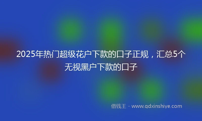 2025年热门超级花户下款的口子正规，汇总5个无视黑户下款的口子