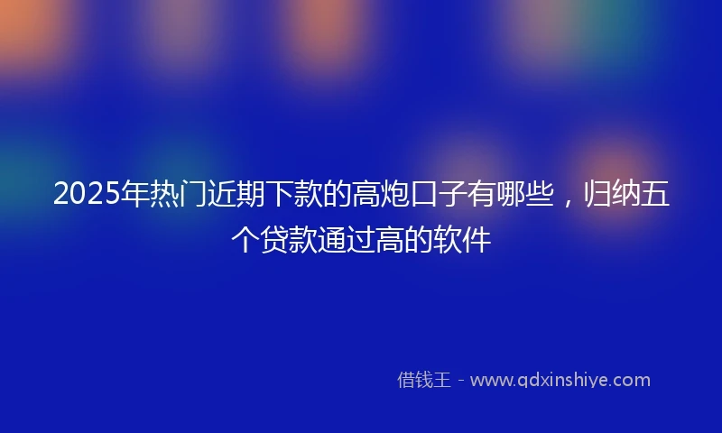 2025年热门近期下款的高炮口子有哪些，归纳五个贷款通过高的软件