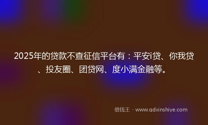 2025年的贷款不查征信平台有：平安i贷、你我贷、投友圈、团贷网、度小满金融等。