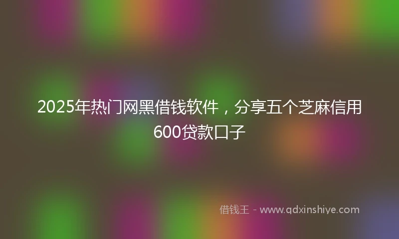 2025年热门网黑借钱软件，分享五个芝麻信用600贷款口子