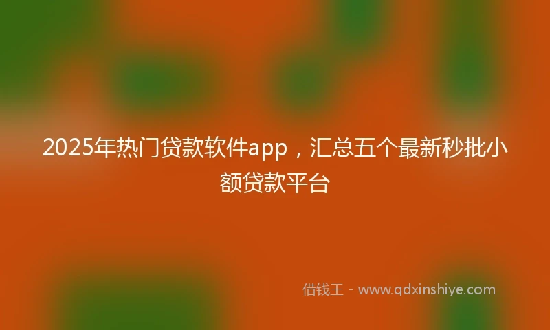 2025年热门贷款软件app，汇总五个最新秒批小额贷款平台