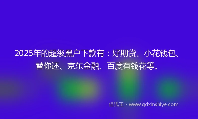 2025年的超级黑户下款有：好期贷、小花钱包、替你还、京东金融、百度有钱花等。