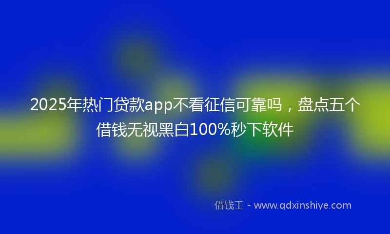 2025年热门贷款app不看征信可靠吗，盘点五个借钱无视黑白100%秒下软件