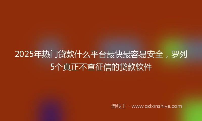 2025年热门贷款什么平台最快最容易安全,罗列5个真正不查征信的贷款软件