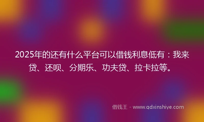 2025年的还有什么平台可以借钱利息低有：我来贷、还呗、分期乐、功夫贷、拉卡拉等。