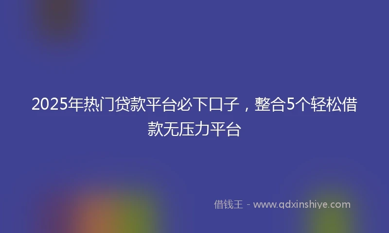 2025年热门贷款平台必下口子，整合5个轻松借款无压力平台