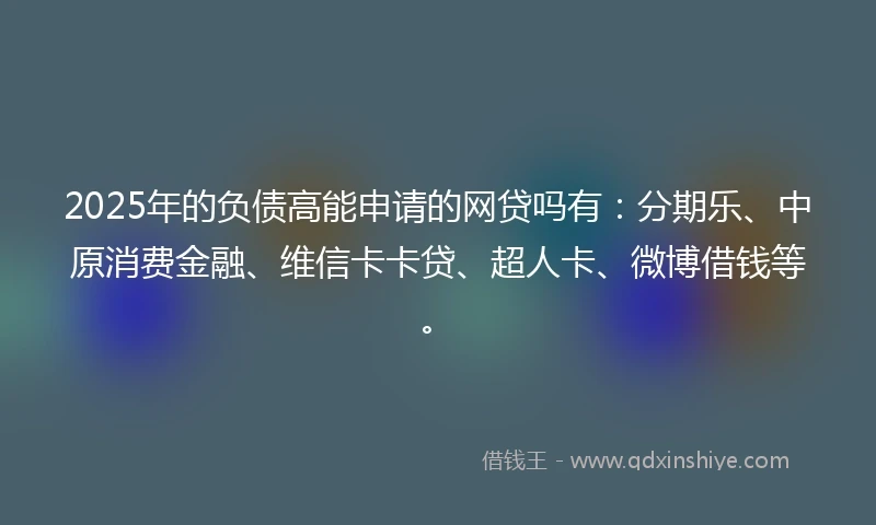 2025年的负债高能申请的网贷吗有：分期乐、中原消费金融、维信卡卡贷、超人卡、微博借钱等。