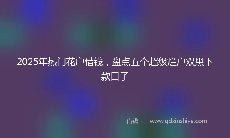 2025年热门花户借钱，盘点五个超级烂户双黑下款口子